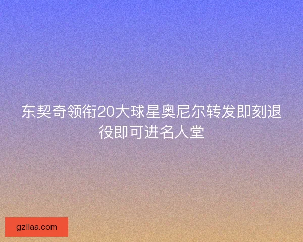 东契奇领衔20大球星奥尼尔转发即刻退役即可进名人堂