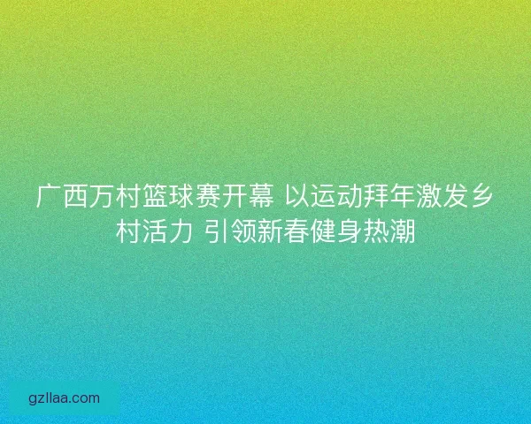 广西万村篮球赛开幕 以运动拜年激发乡村活力 引领新春健身热潮