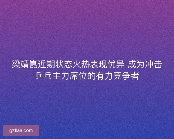 梁靖崑近期状态火热表现优异 成为冲击乒乓主力席位的有力竞争者