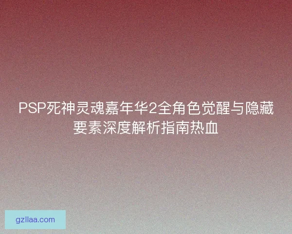 PSP死神灵魂嘉年华2全角色觉醒与隐藏要素深度解析指南热血
