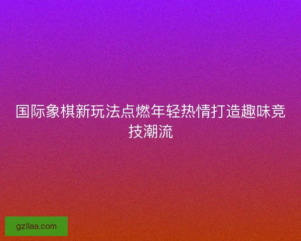 国际象棋新玩法点燃年轻热情打造趣味竞技潮流